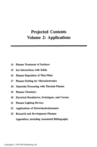 Projected Contents
Volume 2: Applications
14
15
16
17
18
19
20
21
22
23
Plasma Treatment of Surfaces
Ion Interactions with Solids
Plasma Deposition of Thin Films
Plasma Etching for Microelectronics
Materials Processing with Thermal Plasma
Plasma Chemistry
Electrical Breakdown, Switchgear, and Corona
Plasma Lighting Devices
Applications of Electrohydrodynamics
Research and Development Plasmas
Appendices, including Annotated Bibliography
Copyright © 1995 IOP Publishing Ltd.
 