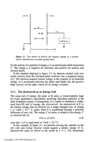 56 MOTION OF CHARGES IN ELECTRIC AND MAGNETIC FIELDS
CATHODE
i
ANODE
ito
C -
0
Figure 3.1 The motion of positive and negative charges in a uniform
electric field between two plane parallel plates.
for the motion of a particle of charge q in an electrostatic field of potential
V. The charge q is negative for electrons and positive for protons and
ionized atoms.
In the situation depicted in figure 3.1, an electron emitted with zero
initial velocity from the left-hand plate (cathode) has a potential energy
qV,. The electron acquires kinetic energy at the expense of its potential
energy, as it accelerates between the plates and finally hits the positive
plate (anode) on the right, where all its energy is kinetic.
3.1.1 The electronvolt as an Energy Unit
The usual unit of energy, the joule in SI units, is inconveniently large
for many quantitative calculations involving individual particles in the
field of plasma science. Consequently, it is useful to introduce a widely
used (non-SI) unit of energy, the electronvolt. An electronvolt (eV) is
the kinetic energy that an electron (or a singly-charged ion), of charge
e = 1.602 x lo-’’ C, gains when it is accelerated through a potential
difference of one volt. The energy & in joules is related to the energy E’
in electronvolts by
such that 1 eV is equivalent to 1.602 x lO-”J.
In the example in figure 3.1, an electron leaving the cathode on the
left with zero initial velocity would acquire a kinetic energy of VA
electronvolts upon its arrival at the anode at x = L. For elementary
&(J) = e€’(eV) (3.9)
Copyright © 1995 IOP Publishing Ltd.
 