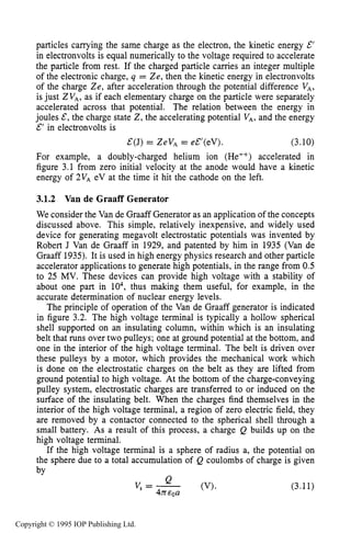 CHARGED PARTICLE MOTION IN ELECTRIC FIELDS 57
particles carrying the same charge as the electron, the kinetic energy E’
in electronvolts is equal numerically to the voltage required to accelerate
the particle from rest. If the charged particle carries an integer multiple
of the electronic charge, q = Ze, then the kinetic energy in electronvolts
of the charge Ze, after acceleration through the potential difference VA,
is just ZVA,as if each elementary charge on the particle were separately
accelerated across that potential. The relation between the energy in
joules E, the charge state Z, the accelerating potential VA,and the energy
E’ in electronvolts is
E(J) = ZeVA= eE’(eV). (3.10)
For example, a doubly-charged helium ion (He++) accelerated in
figure 3.1 from zero initial velocity at the anode would have a kinetic
energy of 2vA eV at the time it hit the cathode on the left.
3.1.2 Van de Graaff Generator
We consider the Van de Graaff Generator as an application of the concepts
discussed above. This simple, relatively inexpensive, and widely used
device for generating megavolt electrostatic potentials was invented by
Robert J Van de Graaff in 1929, and patented by him in 1935 (Van de
Graaff 1935). It is used in high energy physics research and other particle
accelerator applications to generate high potentials, in the range from 0.5
to 25 MV. These devices can provide high voltage with a stability of
about one part in lo4, thus making them useful, for example, in the
accurate determination of nuclear energy levels.
The principle of operation of the Van de Graaff generator is indicated
in figure 3.2. The high voltage terminal is typically a hollow spherical
shell supported on an insulating column, within which is an insulating
belt that runs over two pulleys; one at ground potential at the bottom, and
one in the interior of the high voltage terminal. The belt is driven over
these pulleys by a motor, which provides the mechanical work which
is done on the electrostatic charges on the belt as they are lifted from
ground potential to high voltage. At the bottom of the charge-conveying
pulley system, electrostatic charges are transferred to or induced on the
surface of the insulating belt. When the charges find themselves in the
interior of the high voltage terminal, a region of zero electric field, they
are removed by a contactor connected to the spherical shell through a
small battery. As a result of this process, a charge Q builds up on the
high voltage terminal.
If the high voltage terminal is a sphere of radius a, the potential on
the sphere due to a total accumulation of Q coulombs of charge is given
bv
(3.11)
Copyright © 1995 IOP Publishing Ltd.
 