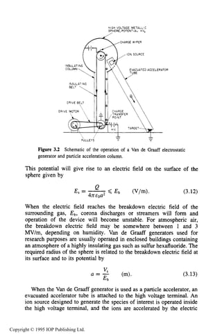58 MOTION OF CHARGES IN ELECTRIC AND MAGNETIC FIELDS
HIGH VOLTAGE METALLIC
SPHERE, POTENTIAL CV,
/
CHARGE WIPER
DRIVE BELT
Figure 3.2 Schematic of the operation of a Van de Graaff electrostatic
generator and particle acceleration column.
This potential will give rise to an electric field on the surface of the
sphere given by
(3.12)
When the electric field reaches the breakdown electric field of the
surrounding gas, E b , corona discharges or streamers will form and
operation of the device will become unstable. For atmospheric air,
the breakdown electric field may be somewhere between 1 and 3
MV/m, depending on humidity. Van de Graaff generators used for
research purposes are usually operated in enclosed buildings containing
an atmosphere of a highly insulating gas such as sulfur hexafluoride. The
required radius of the sphere is related to the breakdown electric field at
its surface and to its potential by
(3.13)
When the Van de Graaff generator is used as a particle accelerator, an
evacuated accelerator tube is attached to the high voltage terminal. An
ion source designed to generate the species of interest is operated inside
the high voltage terminal, and the ions are accelerated by the electric
Copyright © 1995 IOP Publishing Ltd.
 