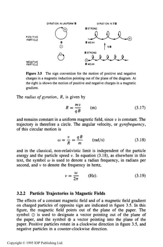 CHARGED PARTICLE MOTION IN MAGNETIC FIELDS
GYRATION IN UNIFORM B GYRATION IN PE
POSl TlVE
PARTICLE
61
Figure 3.5 The sign convention for the motion of positive and negative
charges in a magnetic induction pointing out of the plane of the diagram. At
the right is shown the motion of positive and negative charges in a magnetic
gradient.
The radius of gyration, R, is given by
(3.17)
and remains constant in a uniform magnetic field, since v is constant. The
trajectory is therefore a circle. The angular velocity, or gyrofrequency,
of this circular motion is
U = - = -' q B (rad/s)
R m
(3.18)
and in the classical, non-relativistic limit is independent of the particle
energy and the particle speed U. In equation (3.18), as elsewhere in this
text, the symbol U is used to denote a radian frequency, in radians per
second, and U to denote the frequency in hertz,
(3.19)
3.2.2 Particle Trajectories in Magnetic Fields
The effects of a constant magnetic field and of a magnetic field gradient
on charged particles of opposite sign are indicated in figure 3.5. In this
figure, the magnetic field points out of the plane of the paper. The
symbol 0 is used to designate a vector pointing out of the plane of
the paper, and the symbol @ a vector pointing into the plane of the
paper. Positive particles rotate in a clockwise direction in figure 3.5, and
negative particles in a counter-clockwise direction.
Copyright © 1995 IOP Publishing Ltd.
 