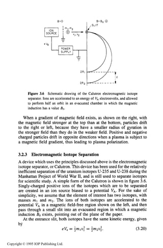 62 MOTION OF CHARGES IN ELECTRIC AND MAGNETIC FIELDS
8.0 B = B , 0
I ,SLIT
Figure 3.6 Schematic drawing of the Calutron electromagnetic isotope
separator. Ions are accelerated to an energy of V, electronvolts, and allowed
to perform half an orbit in an evacuated chamber in which the magnetic
induction has a value Bo.
When a gradient of magnetic field exists, as shown on the right, with
the magnetic field stronger at the top than at the bottom, particles drift
to the right or left, because they have a smaller radius of gyration in
the stronger field than they do in the weaker field. Positive and negative
charged particles drift in opposite directions when a plasma is subject to
a magnetic field gradient, thus leading to plasma polarization.
3.2.3 ElectromagneticIsotope Separation
A device which uses the principles discussed above is the electromagnetic
isotope separator, or Calutron. This device has been used for the relatively
inefficient separation of the uranium isotopes U-235and U-238 during the
Manhattan Project of World War 11,and is still used to separate isotopes
for scientific study. A simple form of the Calutron is shown in figure 3.6.
Singly-charged positive ions of the isotopes which are to be separated
are created in an ion source biased to a potential VA. For the sake of
simplicity, we assume that the element of interest has two isotopes, with
masses ml and m2. The ions of both isotopes are accelerated to the
potential VA in a magnetic field-free region shown on the left, and then
pass through a small slit into an evacuated region in which a magnetic
induction Bo exists, pointing out of the plane of the paper.
At the entrance slit, both isotopes have the same kinetic energy, given
hv
1 2 1 2
eV, = ?mlv, = 5m2v2. (3.20)
Copyright © 1995 IOP Publishing Ltd.
 