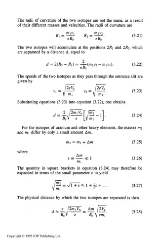 CHARGED PARTICLE MOTION IN MAGNETIC FIELDS 63
The radii of curvature of the two isotopes are not the same, as a result
of their different masses and velocities. The radii of curvature are
(3.21)
The two isotopes will accumulate at the positions 2R1 and 2R2, which
are separated by a distance d, equal to
2
eBO
d = 2(R2 - RI) = -(m2v2 -m l v l ) . (3.22)
The speeds of the two isotopes as they pass through the entrance slit are
given by
I I
v1 =/”ml = /””.m2
Substituting equations (3.23) into equation (3.22),one obtains
d=-/;[,/$-l].2 2mlVa
BO
(3.23)
(3.24)
For the isotopes of uranium and other heavy elements, the masses m2
and ml differ by only a small amount Am,
m2 = ml +Am (3.25)
where
Am
&Z--<<l
ml
(3.26)
The quantity in square brackets in equation (3.24) may therefore be
expanded in terms of the small parameter E to yield
(3.27)
The physical distance by which the two isotopes are separated is then
d L , / FBO - (3.28)
Copyright © 1995 IOP Publishing Ltd.
 