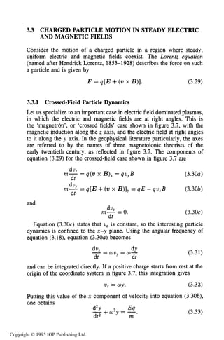 64 MOTION OF CHARGES IN ELECTRIC AND MAGNETIC FIELDS
3.3 CHARGED PARTICLE MOTION IN STEADY ELECTRIC
AND MAGNETIC FIELDS
Consider the motion of a charged particle in a region where steady,
uniform electric and magnetic fields coexist. The Lorentz equation
(named after Hendrick Lorentz, 1853-1928) describes the force on such
a particle and is given by
F = q[E +(vx B)]. (3.29)
3.3.1 Crossed-FieldParticle Dynamics
Let us specialize to an important case in electric field dominated plasmas,
in which the electric and magnetic fields are at right angles. This is
the ‘magnetrdn’, or ‘crossed fields’ case shown in figure 3.7, with the
magnetic induction along the z axis, and the electric field at right angles
to it along the y axis. In the geophysical literature particularly, the axes
are referred to by the names of three magnetoionic theorists of the
early twentieth century, as reflected in figure 3.7. The components of
equation (3.29) for the crossed-field case shown in figure 3.7 are
dv,
dt
m- = q(w x B), = qv,B
dv,m- = q[E +(w x B)],= q E - qv,B
dt
and
dvz
dt
m- =O.
(3.30~)
(3.30b)
(3.304
Equation (3.30~)states that U, is constant, so the interesting particle
dynamics is confined to the x-y plane. Using the angular frequency of
equation (3.18), equation (3.30~)becomes
dY= wu, = w-
dux
dt dt
- (3.31)
and can be integrated directly. If a positive charge starts from rest at the
origin of the coordinate system in figure 3.7, this integration gives
U, = wy. (3.32)
Putting this value of the x component of velocity into equation (3.30b),
one obtains
d2Y Eq
dt2
- + a y = - , m (3.33)
Copyright © 1995 IOP Publishing Ltd.
 