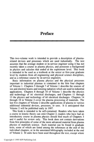 Preface
This two-volume work is intended to provide a description of plasma-
related devices and processes which are used industrially. The text
assumes that the average student or in-service engineer using it has not
recently taken a course in plasma physics, and possesses a background
in physics and calculus that ended at the sophomore level. This book
is intended to be used as a textbook at the senior or first-year graduate
level by students from all engineering and physical science disciplines,
and as a reference source by in-service engineers.
Basic information on plasma physics and the physical processes
important in industrial plasmas is contained in the first four chapters
of Volume 1. Chapters 5 through 7 of Volume 1describe the sources of
ion and electron beams and ionizing radiation which are used in industrial
applications. Chapters 8 through 10 of Volume 1 describe the physics
and technology of DC electrical discharges, and Chapters 11 through
13 the physics and technology of RF electrical discharges. Chapters 14
through 18 in Volume 2 cover the plasma processing of materials. The
last five chapters of Volume 2 describe applications of plasma to various
additional industrial devices, processes, or uses. It is anticipated that
Volume 2 will be published early in 1997.
This book is intended to be self-contained. Readers who have taken
a course in kinetic theory can omit Chapter 2; readers who have had an
introductory course in plasma physics should find much of Chapters 3
and 4 useful for review only. This book does not contain derivations
from first principles of some of the more advanced material from plasma
physics or materials science. Such material can be found in graduate
texts, some of which are listed among the references at the end of the
individual chapters, or in the annotated bibliography included at the end
of Volume 2. SI units have been used throughout the text, except where
Copyright © 1995 IOP Publishing Ltd.
 