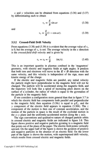 66 MOTION OF CHARGES IN ELECTRIC AND MAGNETIC FIELDS
x and y velocities can be obtained from equations (3.36) and (3.37)
by differentiating each to obtain
and
E
uy = -sinwt
B
E
B
U, = -(1 - coswt).
(3.38)
(3.39)
3.3.2 Crossed-Field Drift Velocity
From equations (3.38)and (3.39)it is evident that the average value of uy
is 0, but the average of U, is not. The average velocity in the x direction
is the crossed-jeld drift velocity and is given by
(3.40)
This is an important quantity in plasmas confined in the ‘magnetron’
geometry, with electric and magnetic fields at right angles. It predicts
that both ions and electrons will move in the E x B direction with the
same velocity, and this velocity is independent of the sign, mass and
kinetic energy of the charge.
If the electric and magnetic fields are parallel, any initial velocity
the particle might have perpendicular to the magnetic field will not be
changed. The particle will be accelerated along the magnetic field, and
the trajectory will look like a spiral of increasing pitch drawn on the
surface of a cylinder, the radius of which is equal to the gyroradius of
the particle in the magnetic field.
If one considers a configuration more general than that in figure 3.7 in
which the electric field has components both parallel and perpendicular
to the magnetic field, then equation (3.30~)is equal to qE,, and the
y component of the electric field appears in equation (3.30b). The z
component of the motion is then one of constant acceleration, and the
motion of the particle in space is the result of the cycloidal motion in
the x-y plane and the uniformly-accelerated motion along the z axis.
The sign conventions and qualitative nature of charged particle orbits
in crossed electric and magnetic fields are indicated in figure 3.8. This
figure shows positive and negative particles gyrating in a magnetic field
that points out of the plane of the paper. The electric field points vertically
upward. On the upper half of the figure is shown the gyration of positive
and negative particles in the absence of an electric field. On the lower
part of the figure is shown the motion, with superimposed drift velocity,
which results from crossed electric and magnetic fields.
Copyright © 1995 IOP Publishing Ltd.
 