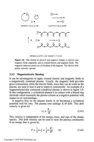 MOTION IN STEADY ELECTRIC AND MAGNETIC FIELDS 67
MAGNETIC FIELD ALONE ELECTRIC FIELD ALONE
I
CROSSED ELECTRIC AND MAGNETIC F I E L D S
Figure 3.8 The motion of positive and negative charges in electric and
magnetic fields separately, and in crossed electric and magnetic fields. The
magnetic induction points out of the plane of the diagram. The electric field
points vertically upward.
3.3.3 Magnetoelectric Heating
It can be advantageous to apply crossed electric and magnetic fields to
a magnetically contained plasma. Usually, the magnetic field provides
gross containment, while the electric fields, since they can do work on the
plasma, are used to heat it and to improve containment. An example of a
magnetoelectrically contained cylindrical plasma is shown in figure 3.9.
In this configuration, a cylindrical plasma is in contact with a biased ring
electrode which maintains the plasma column at a negative potential with
respect to its surroundings.
A negative bias on the plasma results in its becoming a cylindrical
potential well for ions. The plasma ions undergo E / B drift. This drift
velocity is given by
Vd = -
B '
(3.41)
This velocity is independent of the energy, mass, and sign of the charge
species. This drift velocity can be used to raise the plasma constituents
to an energy that is given by
(3.42)
Copyright © 1995 IOP Publishing Ltd.
 