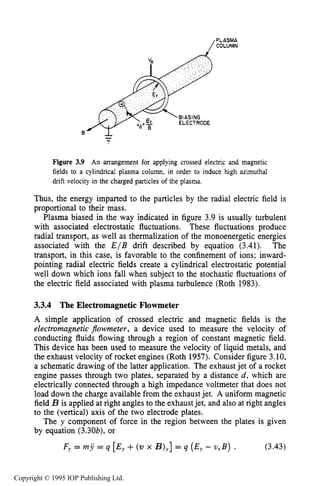 68 MOTION OF CHARGES IN ELECTRIC AND MAGNETICFIELDS
PLASMA
COLUMN
Figure 3.9 An arrangement for applying crossed electric and magnetic
fields to a cylindrical plasma column, in order to induce high azimuthal
drift velocity in the charged particles of the plasma.
Thus, the energy imparted to the particles by the radial electric field is
proportional to their mass.
Plasma biased in the way indicated in figure 3.9 is usually turbulent
with associated electrostatic fluctuations. These fluctuations produce
radial transport, as well as thermalization of the monoenergetic energies
associated with the E / B drift described by equation (3.41). The
transport, in this case, is favorable to the confinement of ions; inward-
pointing radial electric fields create a cylindrical electrostatic potential
well down which ions fall when subject to the stochastic fluctuations of
the electric field associated with plasma turbulence (Roth 1983).
3.3.4 The Electromagnetic Flowmeter
A simple application of crossed electric and magnetic fields is the
electromagnetic $owmeter, a device used to measure the velocity of
conducting fluids flowing through a region of constant magnetic field.
This device has been used to measure the velocity of liquid metals, and
the exhaust velocity of rocket engines (Roth 1957). Consider figure 3.10,
a schematic drawing of the latter application. The exhaust jet of a rocket
engine passes through two plates, separated by a distance d, which are
electrically connected through a high impedance voltmeter that does not
load down the charge available from the exhaust jet. A uniform magnetic
field B is applied at right angles to the exhaustjet, and also at right angles
to the (vertical) axis of the two electrode plates.
The y component of force in the region between the plates is given
by equation (3.30b), or
F~ = my = q [Ey+(v x B),]= q (E, - vxB) . (3.43)
Copyright © 1995 IOP Publishing Ltd.
 