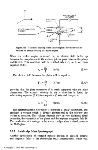 MOTION IN STEADY ELECTRIC AND MAGNETIC FIELDS 69
HIGH IMPEDANCE
VOLTMETER
ELECTRODEPLATE / F"-l
4
PLATE +--
Figure 3.10 Schematic drawing of the electromagnetic flowmeter used to
measure the exhaust velocity of a rocket engine.
When the rocket engine is turned on, an electric field builds up
between the two plates until the exhaust jet can pass between the plates
undeflected. This condition will be reached when Fy = 0, or, from
equation (3.43), -
BY
U, = -
B
The electric field between the plates will be equal to
(3.44)
(3.45)
provided that the plate separation d is small compared with the plate
dimensions. The exhaust velocity in the x direction is found by
substituting equation (3.45)into equation (3.44),and is equal to
(3.46)
The electromagnetic flowmeter is therefore a linear instrument, and
produces a voltage which is directly proportional to the velocity one
wishes to measure. This voltage depends only on two additional fixed
quantities, the separation of the plates and the imposed magnetic field B.
The production of a voltage in the above configuration is also known as
the Hall efect .
3.3.5 Bainbridge Mass Spectrograph
Another application of charged particle motion in crossed electric
and magnetic fields is the Bainbridge mass spectrograph, which was
Copyright © 1995 IOP Publishing Ltd.
 