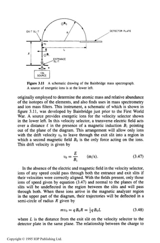 70 MOTION OF CHARGES IN ELECTRIC AND MAGNETIC FIELDS
EXIT SL!T / R /
DETECTOR PLATE
-,-PE L
ION
SOURCE
Figure 3.11
A source of energetic ions is at the lower left.
A schematic drawing of the Bainbridge mass spectrograph.
originally employed to determine the atomic mass and relative abundance
of the isotopes of the elements, and also finds uses in mass spectrometry
and ion mass filters. This instrument, a schematic of which is shown in
figure 3.11, was developed by Bainbridge just prior to the First World
War. A source provides energetic ions for the velocity selector shown
in the lower left. In this velocity selector, a transverse electric field acts
over a distance 8 in the presence of a magnetic induction B1 pointing
out of the plane of the diagram. This arrangement will allow only ions
with the drift velocity uo to leave through the exit slit into a region in
which a second magnetic field Bo is the only force acting on the ions.
This drift velocity is given by
(3.47)
In the absence of the electric and magnetic field in the velocity selector,
ions of any speed could pass through both the entrance and exit slits if
their velocities were correctly aligned. With the fields present, only those
ions of speed given by equation (3.47) and normal to the planes of the
slits will be undeflected in the region between the slits and will pass
through both. When these ions arrive in the magnetic analyzer region
in the upper part of the diagram, their trajectories will be deflected in a
semi-circle of radius R given by
muo= qBoR = iqBoL (3.48)
where L is the distance from the exit slit on the velocity selector to the
detector plate in the same plane. The relationship between the charge to
Copyright © 1995 IOP Publishing Ltd.
 