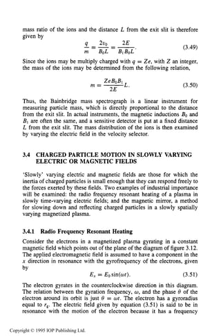 SLOWLY VARYING ELECTRIC OR MAGNETIC FIELDS 71
mass ratio of the ions and the distance L from the exit slit is therefore
given by
(3.49)
Since the ions may be multiply charged with q = Ze, with Z an integer,
the mass of the ions may be determined from the following relation,
ZeBoBl
2E
m = L . (3.50)
Thus, the Bainbridge mass spectrograph is a linear instrument for
measuring particle mass, which is directly proportional to the distance
from the exit slit. In actual instruments, the magnetic inductions Bo and
B1 are often the same, and a sensitive detector is put at a fixed distance
L from the exit slit. The mass distribution of the ions is then examined
by varying the electric field in the velocity selector.
3.4 CHARGED PARTICLE MOTION IN SLOWLY VARYING
ELECTRIC OR MAGNETIC FIELDS
‘Slowly’ varying electric and magnetic fields are those for which the
inertia of charged particles is small enough that they can respond freely to
the forces exerted by these fields. Two examples of industrial importance
will be examined: the radio frequency resonant heating of a plasma in
slowly time-varying electric fields; and the magnetic mirror, a method
for slowing down and reflecting charged particles in a slowly spatially
varying magnetized plasma.
3.4.1 Radio Frequency Resonant Heating
Consider the electrons in a magnetized plasma gyrating in a constant
magnetic field which points out of the plane of the diagram of figure 3.12.
The applied electromagnetic field is assumed to have a component in the
x direction in resonance with the gyrofrequency of the electrons, given
by
E, = Eosin(ot). (3.51)
The electron gyrates in the counterclockwise direction in this diagram.
The relation between the gyration frequency, o,and the phase 8 of the
electron around its orbit is just 8 = wt. The electron has a gyroradius
equal to rg.The electric field given by equation (3.51) is said to be in
resonance with the motion of the electron because it has a frequency
Copyright © 1995 IOP Publishing Ltd.
 
