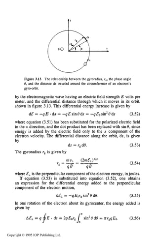 SLOWLY VARYING ELECTRIC OR MAGNETIC FIELDS 73
Figure 3.13 The relationship between the gyroradius, rgrthe phase angle
8,and the distance ds traveled around the circumference of an electron’s
gyro-orbit.
by the electromagnetic wave having an electric field strength E volts per
meter, and the differential distance through which it moves in its orbit,
shown in figure 3.13. This differential energy increase is given by
d&= - q E .ds = -qE sin 8ds = -q Eosin28 ds (3.52)
where equation (3.51)has been substituted for the polarized electric field
in the x direction, and the dot product has been replaced with sin8, since
energy is added by the electric field only to the x component of the
electron velocity. The differential distance along the orbit, ds, is given
by
ds = r,d8. (3.53)
The gyroradius rg is given by
(3.54)
where &, is the perpendicular component of the electron energy, injoules.
If equation (3.53) is substituted into equation (3.52), one obtains
an expression for the differential energy added to the perpendicular
component of the electron motion,
(3.55)dL1 = -qEorg sin 8 de.
In one rotation of the electron about its gyrocenter, the energy added is
given by
2
AE1 = q fE - ds = 2q EOrginsin28 d8 = nr,q Eo. (3.56)
Copyright © 1995 IOP Publishing Ltd.
 