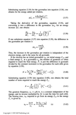 74 MOTION OF CHARGES IN ELECTRIC AND MAGNETIC FIELDS
Substituting equation (3.54) for the gyroradius into equation (3.56), one
obtains for the energy added per rotation,
(3.57)
Taking the derivative of the gyroradius, equation (3.54), and
converting it into a difference in the gyroradius Ar,, for an energy
increase A&. one obtains
-=--
d&L A&L 2qB
(3.58)
If one substitutes equation (3.57) into equation (3.58), the difference in
the gyroradius per rotation is
rrmEo
Ar, = -
4 B2
(3.59)
Thus, the increase in the gyroradius per rotation is independent of the
electron energy, and is the same for all gyroradii.
If the electron has an initial gyroradius rg0,an initial energy &Lo, and
a final energy EL at a gyroradius r,, the number of gyrations or orbits
required to reach the final energy, N , is just the difference in gyroradii
divided by the constant increment in the gyroradius for each orbit given
by equation (3.59),
(3.60)
Substituting equation (3.59) into equation (3.60), one obtains the total
number of turns required to reach the energy &l,
(3.61)
The gyration frequency, U, = qB / m , is a constant independent of the
energy, and its inverse multiplied by 2n is just the time for each orbit.
The heating time, rH, required to go from an energy &LO to the energy
&, is given by
(3.62)
Copyright © 1995 IOP Publishing Ltd.
 