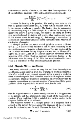 SLOWLY VARYING ELECTRIC OR MAGNETIC FIELDS 75
where the total number of orbits N , has been taken from equation (3.60).
If one substitutes equations (3.59) and (3.61) into equation (3.62),
(3.63)
In order for heating to be possible, this heating time must be less
than the particle containment time, to,or the particle collision time, tc,
in the plasma, whichever is smaller. The heating time is independent
of the confining magnetic field strength. To minimize the heating time
required to achieve a given energy, one must use as strong an electric
field as technological limitations will permit. After electrons are heated
in this manner to the desired energy &L, their energy is thermalized by
collisions or electrostatic turbulence in the plasma to yield a Maxwellian
distribution of energies.
If charged particles can make several gyrations between collisions
( ~ t>> l), it then becomes possible to use RF fields oscillating at the
resonant frequency of gyration to heat plasmas. This can be done at the
ion cyclotron resonance heating frequency (ICRH), and, as illustrated in
figures (3.12) and (3.13), at the electron cyclotron resonance heating
frequency (ECR, ECRH). Electron cyclotron resonance heating at the
microwave oven frequency of 2.45 GHz has been introduced in recent
years as a convenient method of heating industrial plasmas.
3.4.2 Magnetic Mirrors and Nozzles
Since many industrial plasmas are very hot, far from thermodynamic
equilibrium, and/or require a great deal of energy to create and maintain,
it is often helpful to use constant magnetic fields to assist in confining
them, or to use magnetic fields instead of material walls as plasma nozzles
and diffusers. These applications of a magnetic field work best when the
magnetic moment is an approximate constant of the motion. If the spatial
gradients of the magnetic field are small, such that the ratio
R mvL
& E - = - << 1
ZO eBZo
(3.64)
then the magnetic moment is approximately constant. R is the gyroradius
of the particle, and ZOa characteristic scale length of the magnetic field
gradient. When condition (3.64) is satisfied, the particle motion in the
magnetic field is said to be adiabatic.
The magnetic moment of a charged particle in a magnetic field is
defined as the current flowing around the boundary of the gyro-orbit
times the enclosed area of the orbit illustrated in figure 3.4,
M = nIr2w constant. (3.65)
Copyright © 1995 IOP Publishing Ltd.
 