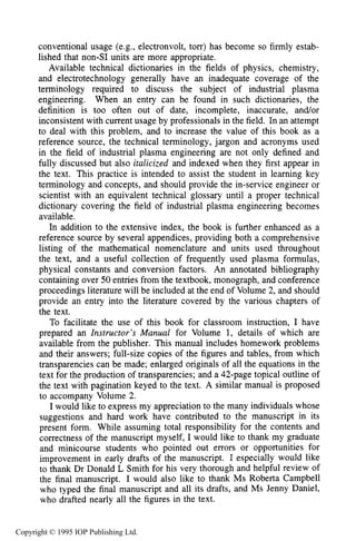 xii PREFACE
conventional usage (e.g., electronvolt, torr) has become so firmly estab-
lished that non-SI units are more appropriate.
Available technical dictionaries in the fields of physics, chemistry,
and electrotechnology generally have an inadequate coverage of the
terminology required to discuss the subject of industrial plasma
engineering. When an entry can be found in such dictionaries, the
definition is too often out of date, incomplete, inaccurate, and/or
inconsistent with current usage by professionals in the field. In an attempt
to deal with this problem, and to increase the value of this book as a
reference source, the technical terminology, jargon and acronyms used
in the field of industrial plasma engineering are not only defined and
fully discussed but also italicized and indexed when they first appear in
the text. This practice is intended to assist the student in learning key
terminology and concepts, and should provide the in-service engineer or
scientist with an equivalent technical glossary until a proper technical
dictionary covering the field of industrial plasma engineering becomes
available.
In addition to the extensive index, the book is further enhanced as a
reference source by several appendices, providing both a comprehensive
listing of the mathematical nomenclature and units used throughout
the text, and a useful collection of frequently used plasma formulas,
physical constants and conversion factors. An annotated bibliography
containing over 50 entries from the textbook, monograph, and conference
proceedings literature will be included at the end of Volume 2, and should
provide an entry into the literature covered by the various chapters of
the text.
To facilitate the use of this book for classroom instruction, I have
prepared an Instructor’s Manual for Volume 1, details of which are
available from the publisher. This manual includes homework problems
and their answers; full-size copies of the figures and tables, from which
transparencies can be made; enlarged originals of all the equations in the
text for the production of transparencies; and a 42-page topical outline of
the text with pagination keyed to the text. A similar manual is proposed
to accompany Volume 2.
I would like to express my appreciation to the many individuals whose
suggestions and hard work have contributed to the manuscript in its
present form. While assuming total responsibility for the contents and
correctness of the manuscript myself, I would like to thank my graduate
and minicourse students who pointed out errors or opportunities for
improvement in early drafts of the manuscript. I especially would like
to thank Dr Donald L Smith for his very thorough and helpful review of
the final manuscript. I would also like to thank Ms Roberta Campbell
who typed the final manuscript and all its drafts, and Ms Jenny Daniel,
who drafted nearly all the figures in the text.
Copyright © 1995 IOP Publishing Ltd.
 