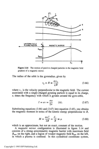 76 MOTION OF CHARGES IN ELECTRIC AND MAGNETIC FIELDS
I
UNIFORM FIELD 8
PLASMA REGlON MAGNETIC MIRROR
1
I
I I
m
0 ZO z
Figure 3.14 The motion of positive charged particles in the magnetic field
gradient of a magnetic mirror.
The radius of the orbit is the gyroradius, given by
(3.66)
where vL is the velocity perpendicular to the magnetic field. The current
associated with a singly-charged gyrating particle is equal to its charge,
e, times the frequency with which it gyrates around the gyro-orbit,
(3.67)
Substituting equations (3.66) and (3.67) into equation (3.65), one obtains
the magnetic moment in terms of the kinetic energy perpendicular to B ,
(3.68)
which is an approximate, but not an exact, constant of the motion.
A magnetic mirror configuration is illustrated in figure 3.14 and
consists of a strong axisymmetric magnetic barrier with maximum field
B,, on the right, and a region of weaker magnetic field B ~ non the left,
in which a plasma is confined. In this cylindrical coordinate system,
Copyright © 1995 IOP Publishing Ltd.
 