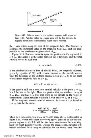 SLOWLY VARYING ELECTRIC OR MAGNETIC FIELDS 77
Figure 3.15 Velocity space in the uniform magnetic field region of
figure 3.14. Particles within the escape cone will be lost through the
magnetic mirror; those in the confined region will be reflected.
the z axis points along the axis of the magnetic field. The distance zo
separates the minimum value of the magnetic field B ~ , , ,and the axial
position of the maximum magnetic field, Bmm.
Figure 3.15 illustrates velocity space for particles in the region 0 ,<
z 6 zo, The angle 8 is the angle between the z direction, and the total
velocity vector U , such that
uI = usin8. (3.69)
If the confined plasma is free of electric fields, the magnetic moment,
given by equation (3.68), will remain constant as the particle moves
from the boundary of the uniform plasma region at z = 0, to the point
of maximum magnetic field at z = ZO,
p(z = 0) = p(z = ZO). (3.70)
If the particle still has a non-zero parallel velocity at the point z = ZO,
it will be lost to the right. Thus, the particle that just reaches z = zo at
B = Bma,and has uII= 0 at that point, is the particle on the verge of
confinement. These particles will have 8 = n and v = UI at z = ZO.
If the magnetic moment remains constant, its value at z = 0 and at
z = zo must be the same,
mu2sin2e, mu2
w = --- (3.71)
2Blni"
where 82 is the escape cone angle in velocity space at z = 0, illustrated in
figure 3.15. Within this angle in velocity space, particles in the uniform
plasma region on the left will be lost from containment because they
have too much parallel velocity. Outside the escape cone, particles will
remain confined for as long as collisions do not knock them from the
Copyright © 1995 IOP Publishing Ltd.
 