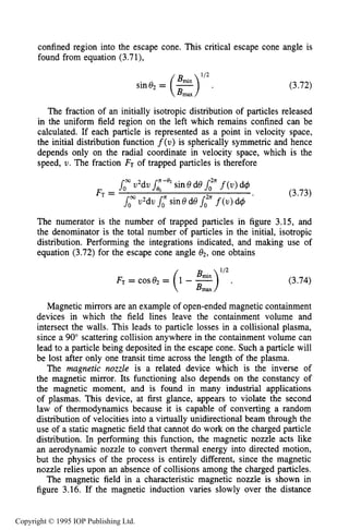 78 MOTION OF CHARGES IN ELECTRIC AND MAGNETIC FIELDS
confined region into the escape cone. This critical escape cone angle is
found from equation (3.71),
112
sine2= (e). (3.72)
The fraction of an initially isotropic distribution of particles released
in the uniform field region on the left which remains confined can be
calculated. If each particle is represented as a point in velocity space,
the initial distribution function f(u) is spherically symmetric and hence
depends only on the radial coordinate in velocity space, which is the
speed, U. The fraction FT of trapped particles is therefore
The numerator is the number of trapped particles in figure 3.15, and
the denominator is the total number of particles in the initial, isotropic
distribution. Performing the integrations indicated, and making use of
equation (3.72) for the escape cone angle 02,one obtains
(3.74)
Magnetic mirrors are an example of open-ended magnetic containment
devices in which the field lines leave the containment volume and
intersect the walls. This leads to particle losses in a collisional plasma,
since a 90” scattering collision anywhere in the containment volume can
lead to a particle being deposited in the escape cone. Such a particle will
be lost after only one transit time across the length of the plasma.
The magnetic nozzle is a related device which is the inverse of
the magnetic mirror. Its functioning also depends on the constancy of
the magnetic moment, and is found in many industrial applications
of plasmas. This device, at first glance, appears to violate the second
law of thermodynamics because it is capable of converting a random
distribution of velocities into a virtually unidirectional beam through the
use of a static magnetic field that cannot do work on the charged particle
distribution. In performing this function, the magnetic nozzle acts like
an aerodynamic nozzle to convert thermal energy into directed motion,
but the physics of the process is entirely different, since the magnetic
nozzle relies upon an absence of collisions among the charged particles.
The magnetic field in a characteristic magnetic nozzle is shown in
figure 3.16. If the magnetic induction varies slowly over the distance
Copyright © 1995 IOP Publishing Ltd.
 