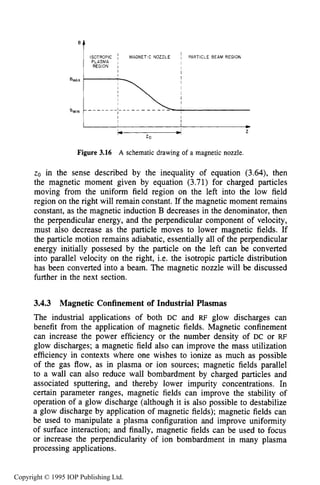 SLOWLY VARYING ELECTRIC OR MAGNETIC FIELDS 79
Figure 3.16 A schematic drawing of a magnetic nozzle.
zo in the sense described by the inequality of equation (3.64), then
the magnetic moment given by equation (3.71) for charged particles
moving from the uniform field region on the left into the low field
region on the right will remain constant. If the magnetic moment remains
constant, as the magnetic induction B decreases in the denominator, then
the perpendicular energy, and the perpendicular component of velocity,
must also decrease as the particle moves to lower magnetic fields. If
the particle motion remains adiabatic, essentially all of the perpendicular
energy initially possesed by the particle on the left can be converted
into parallel velocity on the right, i.e. the isotropic particle distribution
has been converted into a beam. The magnetic nozzle will be discussed
further in the next section.
3.4.3 Magnetic Confinement of Industrial Plasmas
The industrial applications of both DC and RF glow discharges can
benefit from the application of magnetic fields. Magnetic confinement
can increase the power efficiency or the number density of DC or RF
glow discharges; a magnetic field also can improve the mass utilization
efficiency in contexts where one wishes to ionize as much as possible
of the gas flow, as in plasma or ion sources; magnetic fields parallel
to a wall can also reduce wall bombardment by charged particles and
associated sputtering, and thereby lower impurity concentrations. In
certain parameter ranges, magnetic fields can improve the stability of
operation of a glow discharge (although it is also possible to destabilize
a glow discharge by application of magnetic fields); magnetic fields can
be used to manipulate a plasma configuration and improve uniformity
of surface interaction; and finally, magnetic fields can be used to focus
or increase the perpendicularity of ion bombardment in many plasma
processing applications.
Copyright © 1995 IOP Publishing Ltd.
 