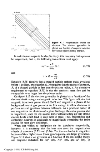 80 MOTION OF CHARGES IN ELECTRIC AND MAGNETIC FIELDS
R. METERS
Figure 3.17 Magnetization criteria for
electrons. The electron gyroradius is
plotted as a function of magnetic induction
for various electron kinetic energies.
In order to use magnetic fields effectively, it is necessary that a plasma
be magnetized, that is, the following two criteria must apply:
and
eB
mVC
act= ->> 1
mu
a > R = -
e B ’
(3.75)
(3.76)
Equation (3.75) requires that a charged particle perform many gyrations
before it collides, and equation (3.76) requires that the radius of gyration,
R, of a charged particle be less than the plasma radius, a. An alternative
requirement to equation (3.75) is that the particle’s mean free path be
comparable to or larger than the plasma radius.
On figure 3.17 the electron gyroradius is plotted as a function of the
electron kinetic energy and magnetic induction. This figure indicates that
magnetic inductions greater than 0.004 T will magnetize a plasma if the
background neutral gas pressures are low enough to allow electrons to
perform several gyrations between collisions. As a practical matter, if
one magnetizes the electrons of a glow discharge, the entire plasma also
is magnetized, since the ions cannot leave without setting up very strong
electric fields which tend to keep them in place. Thus, magnetizing and
containing electrons is equivalent to magnetically containing the entire
plasma for most glow discharges.
When one wishes to manipulate the ion population magnetically,
however, it is necessary that the ions also meet the magnetization
criteria of equations (3.75) and (3.76). The ions are harder to magnetize
because of their higher mass, lower gyrofrequency, and larger gyroradius.
Figure 3.18 shows ion gyroradii as a function of the ion kinetic energy
and magnetic induction for He+ ions, Ne+ ions, and A+ ions. In
Copyright © 1995 IOP Publishing Ltd.
 