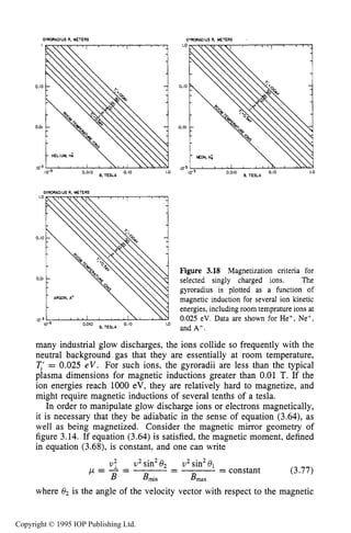 SLOWLY VARYING ELECTRIC OR MAGNETIC FIELDS 81
GYRORADIUS R. METERS GYRORPDIUS R, METERS ,
I
i    
1
0.10 -
0.01
HELIUM. tt;
1.0
B. TESLA O'"
I0.3 0,010
0.01
'ARGON, A'
 q'" 10-3 0,010 TESLA 0.10 1.0
Figure 3.18 Magnetization criteria for
selected singly charged ions. The
gyroradius is plotted as a function of
magnetic induction for several ion kinetic
energies, including room temprature ions at
0.025 eV. Data are shown for He+, Ne+,
and A+.
many industrial glow discharges, the ions collide so frequently with the
neutral background gas that they are essentially at room temperature,
q' = 0.025 eV. For such ions, the gyroradii are less than the typical
plasma dimensions for magnetic inductions greater than 0.01 T. If the
ion energies reach 1000 eV, they are relatively hard to magnetize, and
might require magnetic inductions of several tenths of a tesla.
In order to manipulate glow discharge ions or electrons magnetically,
it is necessary that they be adiabatic in the sense of equation (3.64), as
well as being magnetized. Consider the magnetic mirror geometry of
figure 3.14. If equation (3.64) is satisfied, the magnetic moment, defined
in equation (3.68), is constant, and one can write
v: v2 sin28 2 v 2sin2O1
B Bmin B,,
p = - = - = constant (3.77)
where e2is the angle of the velocity vector with respect to the magnetic
-
Copyright © 1995 IOP Publishing Ltd.
 