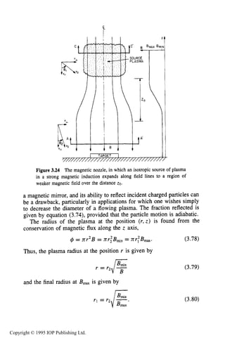 SLOWLY VARYING ELECTRIC OR MAGNETIC FIELDS 85
1 TARGET 1/ ..............................
Figure 3.24 The magnetic nozzle, in which an isotropic source of plasma
in a strong magnetic induction expands along field lines to a region of
weaker magnetic field over the distance 20.
a magnetic mirror, and its ability to reflect incident charged particles can
be a drawback, particularly in applications for which one wishes simply
to decrease the diameter of a flowing plasma. The fraction reflected is
given by equation (3.74),provided that the particle motion is adiabatic.
The radius of the plasma at the position (r,z ) is found from the
conservation of magnetic flux along the z axis,
(3.78)#I = xr2B = nrlBmin= nr:B,,.
Thus, the plasma radius at the position r is given by
r = (3.79)
and the final radius at B,, is given by
rl = r2/E-- (3.80)
Copyright © 1995 IOP Publishing Ltd.
 