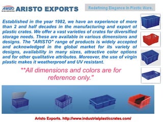 Established in the year 1982, we have an experience of more
than 2 and half decades in the manufacturing and export of
plastic crates. We offer a vast varieties of crates for diversified
storage needs. These are available in various dimensions and
designs. The "ARISTO" range of products is widely accepted
and acknowledged in the global market for its variety of
designs, availability in many sizes, attractive color options
and for other qualitative attributes. Moreover, the use of virgin
plastic makes it weatherproof and UV resistant.
        **All dimensions and colors are for
                  reference only."




                Aristo Exports. http://www.industrialplasticcrates.com/
 