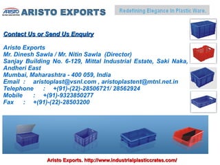 Contact Us or Send Us Enquiry

Aristo Exports
Mr. Dinesh Sawla / Mr. Nitin Sawla (Director)
Sanjay Building No. 6-129, Mittal Industrial Estate, Saki Naka,
Andheri East
Mumbai, Maharashtra - 400 059, India
Email : aristoplast@vsnl.com , aristoplastent@mtnl.net.in
Telephone    : +(91)-(22)-28506721/ 28562924
Mobile    : +(91)-9323850277
Fax    : +(91)-(22)-28503200




              Aristo Exports. http://www.industrialplasticcrates.com/
 