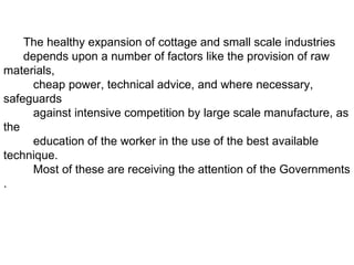 The healthy expansion of cottage and small scale industries depends upon a number of factors like the provision of raw  materials,  cheap power, technical advice, and where necessary, safeguards  against intensive competition by large scale manufacture, as the  education of the worker in the use of the best available technique.  Most of these are receiving the attention of the Governments . 