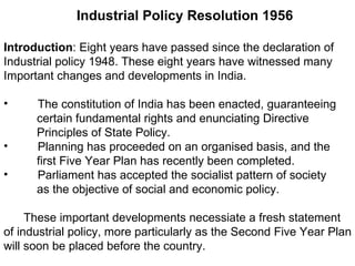 Industrial Policy Resolution 1956 Introduction : Eight years have passed since the declaration of  Industrial policy 1948. These eight years have witnessed many  Important changes and developments in India.  The constitution of India has been enacted, guaranteeing certain fundamental rights and enunciating Directive Principles of State Policy. Planning has proceeded on an organised basis, and the first Five Year Plan has recently been completed.  Parliament has accepted the socialist pattern of society as the objective of social and economic policy.  These important developments necessiate a fresh statement  of industrial policy, more particularly as the Second Five Year Plan  will soon be placed before the country.  