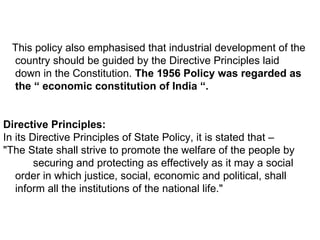 This policy also emphasised that industrial development of the country should be guided by the Directive Principles laid down in the Constitution.  The 1956 Policy was regarded as the “ economic constitution of India “.  Directive Principles: In its Directive Principles of State Policy, it is stated that –  "The State shall strive to promote the welfare of the people by  securing and protecting as effectively as it may a social order in which justice, social, economic and political, shall inform all the institutions of the national life."  