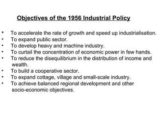 Objectives of the 1956 Industrial Policy To accelerate the rate of growth and speed up industrialisation. To expand public sector. To develop heavy and machine industry. To curtail the concentration of economic power in few hands. To reduce the disequilibrium in the distribution of income and wealth. To build a cooperative sector. To expand cottage, village and small-scale industry. To achieve balanced regional development and other  socio-economic objectives.  