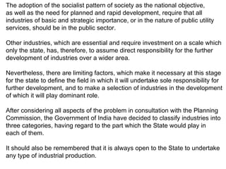 The adoption of the socialist pattern of society as the national objective,  as well as the need for planned and rapid development, require that all industries of basic and strategic importance, or in the nature of public utility  services, should be in the public sector.  Other industries, which are essential and require investment on a scale which  only the state, has, therefore, to assume direct responsibility for the further  development of industries over a wider area. Nevertheless, there are limiting factors, which make it necessary at this stage for the state to define the field in which it will undertake sole responsibility for further development, and to make a selection of industries in the development  of which it will play dominant role.  After considering all aspects of the problem in consultation with the Planning Commission, the Government of India have decided to classify industries into three categories, having regard to the part which the State would play in each of them. It should also be remembered that it is always open to the State to undertake any type of industrial production.  