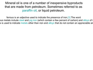 Mineral oil is one of a number of inexpensive byproducts that are made from petroleum. Sometimes referred to as  paraffin oil , or liquid petroleum.  ferrous is an adjective used to indicate the presence of iron. [1]  The word  is derived from the  Latin  word ferrum ( iron ). [2]  Ferrous metals include  steel  and  pig iron  (which contain a few percent of carbon) and  alloys  of iron with other metals (such as stainless steel.) The term non-ferrous is used to indicate  metals  other than iron and  alloys  that do not contain an appreciable amount of iron. [3] 