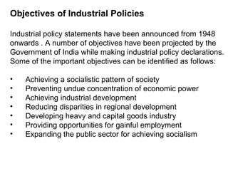 Objectives of Industrial Policies Industrial policy statements have been announced from 1948 onwards . A number of objectives have been projected by the Government of India while making industrial policy declarations. Some of the important objectives can be identified as follows: Achieving a socialistic pattern of society Preventing undue concentration of economic power Achieving industrial development Reducing disparities in regional development Developing heavy and capital goods industry Providing opportunities for gainful employment Expanding the public sector for achieving socialism 
