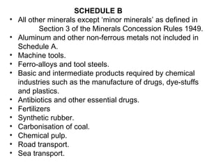SCHEDULE B All other minerals except ‘minor minerals’ as defined in  Section 3 of the Minerals Concession Rules 1949.  Aluminum and other non-ferrous metals not included in Schedule A.  Machine tools.  Ferro-alloys and tool steels.  Basic and intermediate products required by chemical industries such as the manufacture of drugs, dye-stuffs and plastics.  Antibiotics and other essential drugs.  Fertilizers  Synthetic rubber.  Carbonisation of coal.   Chemical pulp.  Road transport.  Sea transport.   