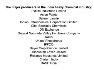 The major producers in the India heavy chemical industry:  Pidilite Industries Limited  Asian Paints  Balmer Lawrie  Indian Petrochemical Corporation Limited  Ciba Specialty Chemicals  ION Exchange  Gujarat Narmada Valley Fertilizers Company  Rallis  United Phosphorus  IFFCO  Bayer CropScience Limited  Hindustan Lever Limited  Reliance Industries Limited  Clariant India  BASF India  