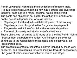 Pandit Jawaharlal Nehru laid the foundations of modern India.  It is due to his initiative that India now has a strong and diversified  industrial base and is a major industrial nation of the world.  The goals and objectives set out for the nation by Pandit Nehru  on the eve of Independence, were as follows: Rapid agricultural and industrial development of the country  Rapid expansion of opportunities for gainful employment  Progressive reduction of social and economic disparities Removal of poverty and attainment of self-reliance  These objectives remain as valid today as at the time Pandit Nehru first set them out before the nation. Any industrial policy must  contribute to the realisation of these goals and objectives at an accelerated pace.  The present statement of industrial policy is inspired by these very  concerns, and represents a renewed initiative towards consolidating the gains of national reconstruction at this crucial stage. 