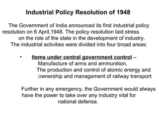 Industrial Policy Resolution of 1948   The Government of India announced its first industrial policy resolution on 6 April,1948. The policy resolution laid stress  on the role of the state in the development of industry.  The industrial activities were divided into four broad areas: Items under central government control  –  Manufacture of arms and ammunition,  The production and control of atomic energy and  O wnership and management of railway transport  Further in any emergency, the Government would always have the power to take over any industry vital for  national defense.  