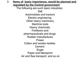 3.  Items of  basic importance, would be planned and  regulated by the Central government   The following are such basic industries:  Salt  Automobiles and tractors  Electric engineering   Other heavy machinery  Machine tools  Heavy chemicals,  Fertilizers and  pharmaceuticals and drugs   Rubber manufactures  Power  Cotton and woolen textiles   Cement   Sugar  Paper and Newsprint  Air and Sea transport, and so on 