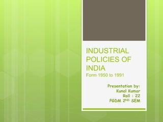 INDUSTRIAL
POLICIES OF
INDIA
Form 1950 to 1991
Presentation by:
Kunal Kumar
Roll : 22
PGDM 2ND SEM
 