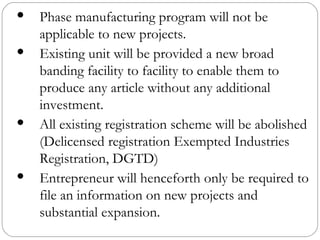 Phase manufacturing program will not be applicable to new projects. Existing unit will be provided a new broad banding facility to facility to enable them to produce any article without any additional investment. All existing registration scheme will be abolished (Delicensed registration Exempted Industries Registration, DGTD) Entrepreneur will henceforth only be required to file an information on new projects and substantial expansion. 