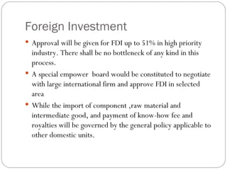 Foreign Investment Approval will be given for FDI up to 51% in high priority industry. There shall be no bottleneck of any kind in this process.  A special empower  board would be constituted to negotiate with large international firm and approve FDI in selected area While the import of component ,raw material and intermediate good, and payment of know-how fee and royalties will be governed by the general policy applicable to other domestic units. 
