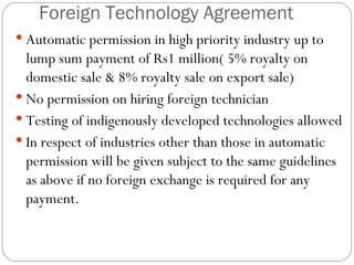 Foreign Technology Agreement Automatic permission in high priority industry up to lump sum payment of Rs1 million( 5% royalty on domestic sale & 8% royalty sale on export sale) No permission on hiring foreign technician Testing of indigenously developed technologies allowed In respect of industries other than those in automatic permission will be given subject to the same guidelines as above if no foreign exchange is required for any payment. 