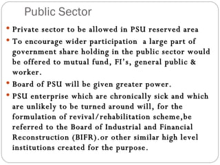 Public Sector Private sector to be allowed in PSU reserved area To encourage wider participation  a large part of government share holding in the public sector would be offered to mutual fund, FI’s, general public & worker. Board of PSU will be given greater power. PSU enterprise which are chronically sick and which are unlikely to be turned around will, for the formulation of revival/rehabilitation scheme,be referred to the Board of Industrial and Financial Reconstruction (BIFR).or other similar high level institutions created for the purpose. 