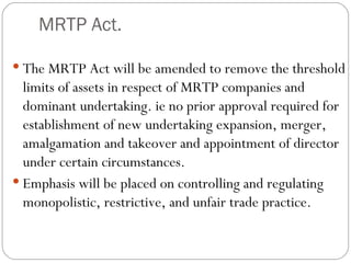MRTP Act. The MRTP Act will be amended to remove the threshold limits of assets in respect of MRTP companies and dominant undertaking. ie no prior approval required for establishment of new undertaking expansion, merger, amalgamation and takeover and appointment of director under certain circumstances. Emphasis will be placed on controlling and regulating monopolistic, restrictive, and unfair trade practice. 
