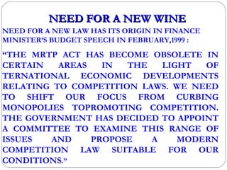 NEED FOR A NEW WINE NEED FOR A NEW LAW HAS ITS ORIGIN IN FINANCE MINISTER’S BUDGET SPEECH IN FEBRUARY,1999 : “ THE MRTP ACT HAS BECOME OBSOLETE IN CERTAIN AREAS IN THE LIGHT OF TERNATIONAL ECONOMIC DEVELOPMENTS RELATING TO COMPETITION LAWS. WE NEED TO SHIFT OUR FOCUS FROM CURBING MONOPOLIES TOPROMOTING COMPETITION. THE GOVERNMENT HAS DECIDED TO APPOINT A COMMITTEE TO EXAMINE THIS RANGE OF ISSUES AND PROPOSE A MODERN COMPETITION LAW SUITABLE FOR OUR CONDITIONS .” 