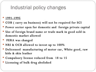 Industrial policy changes 1991-1995 COB ( carry on business) will not be required for SCI Power sector open for domestic and  foreign private capital Use of foreign brand name or trade mark in good sold in domestic market allowed FERA was changed NRI & OCB allowed to invest up to 100% Delicensed  manufacturing of motor car, White good, raw hide & skin leather Compulsory license reduced from  18 to 15 Licensing of bulk drug abolished 