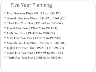 Five Year Planning First Five Year Plan (1951-52 to 1956-57 ) Second  Five Year Plan ( 1951-57 to 1961-62 ) Third Five Year Plan ( 1961-62 to 1965-66 ) Fourth Five Year ( 1969-70 to 1973-74) Fifth Five Plan ( 1974-75 to 1978-79 ) Sixth Five Year Plan ( 1978-79 to 1982-83)  Seventh Five Year Plan ( 1985-86 to 1989-90 ) Eighth Five Year Plan ( 1992- 93 to 1996-97) Ninth Five Year Plan ( 1997-98 to 2001-02 ) Tenth Five Year Plan ( 2001-02 to 2005-06) 