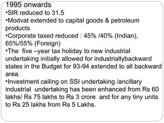 1995 onwards SlR reduced to 31.5 Modvat extended to capital goods & petroleum products Corporate taxed reduced : 45% /40% (Indian), 65%/55% (Foreign) The  five –year tax holiday to new industrial undertaking initially allowed for industriallybackward states in the Budget for 93-94 extended to all backward area. Investment ceiling on SSI undertaking /ancillary industrial  undertaking has been enhanced from Rs 60 lakhs/ Rs 75 lakhs to Rs 3 crore  and for any tiny units to Rs 25 lakhs from Rs 5 Lakhs. 
